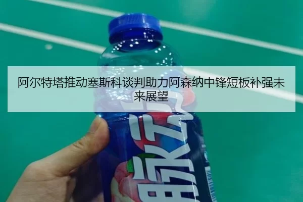 阿尔特塔推动塞斯科谈判助力阿森纳中锋短板补强未来展望