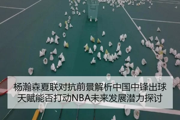 杨瀚森夏联对抗前景解析中国中锋出球天赋能否打动NBA未来发展潜力探讨